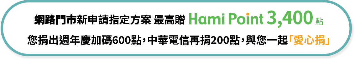 網路門市新申請指定方案 最高贈Hami Point 3,400點 您捐出週年慶加碼600點，中華電信再捐200點，與您一起「愛心捐」