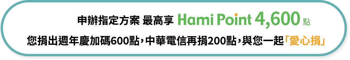 申辦指定方案 最高享Hami Point 4,600點 您捐出週年慶加碼600點，中華電信再捐200點，與您一起「愛心捐」