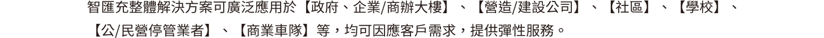 智匯充整體解決方案可廣泛應用於【政府、企業/商辦大樓】、【營造/建設公司】、【社區】、【學校】、【公/民營停管業者】、【商業車隊】等，均可因應客戶需求，提供彈性服務。