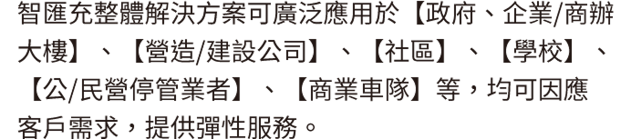 智匯充整體解決方案可廣泛應用於【政府、企業/商辦大樓】、【營造/建設公司】、【社區】、【學校】、【公/民營停管業者】、【商業車隊】等，均可因應客戶需求，提供彈性服務。