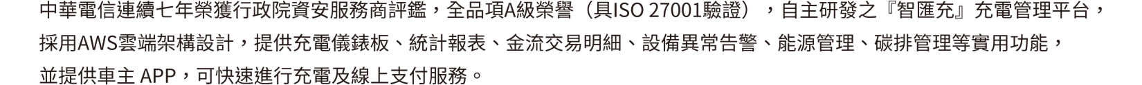 中華電信連續七年榮獲行政院資安服務商評鑑，全品項A級榮譽(具ISO 27001驗證)，自主研發之『智匯充』充電管理平台，採用AWS雲端架構設計，提供充電儀錶板、統計報表、金流交易明細、設備異常告警、能源管理、碳排管理等實用功能，並提供車主APP，可快速進行充電及線上支付服務。