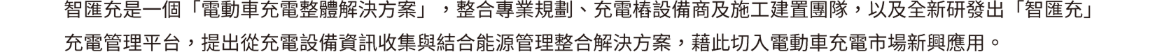 智匯充是一個「電動車充電整體解決方案」，整合專業規劃、充電樁設備商及施工建置團隊，以及全新研發出「智匯充」充電管理平台，提出從充電設備資訊收集與結合能源管理整合解決方案，藉此切入電動車充電市場新興應用。